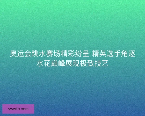 奥运会跳水赛场精彩纷呈 精英选手角逐水花巅峰展现极致技艺
