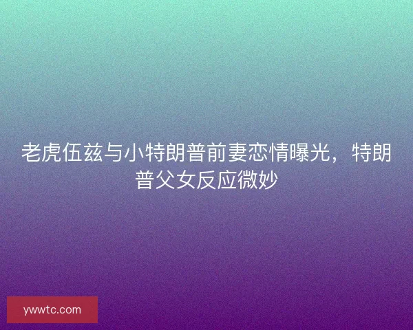 老虎伍兹与小特朗普前妻恋情曝光,特朗普父女反应微妙 老虎伍兹与小特朗普前妻恋情曝光,特朗普父女反应微妙