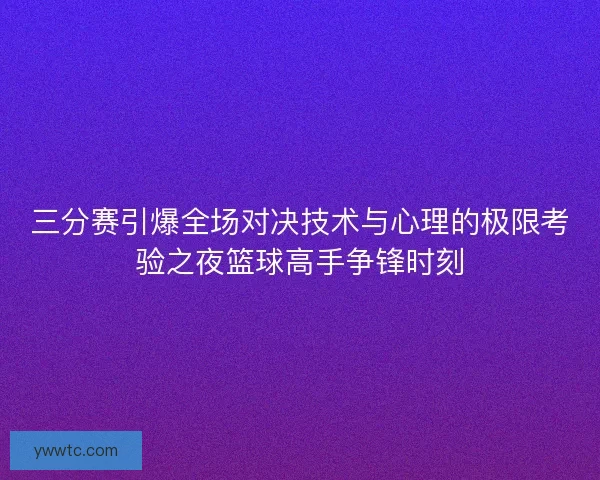 三分赛引爆全场对决技术与心理的极限考验之夜篮球高手争锋时刻