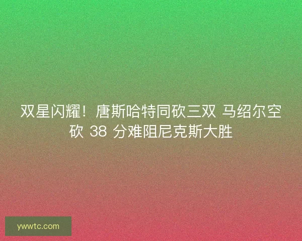 双星闪耀！唐斯哈特同砍三双 马绍尔空砍 38 分难阻尼克斯大胜