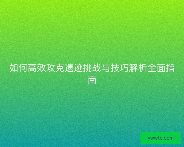 如何高效攻克遗迹挑战与技巧解析全面指南
