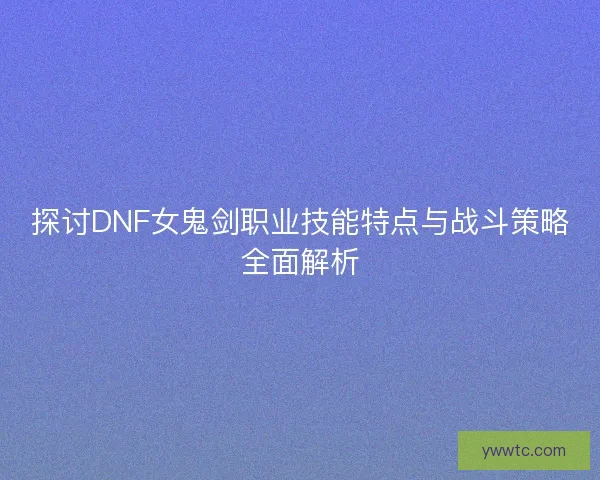 探讨DNF女鬼剑职业技能特点与战斗策略全面解析