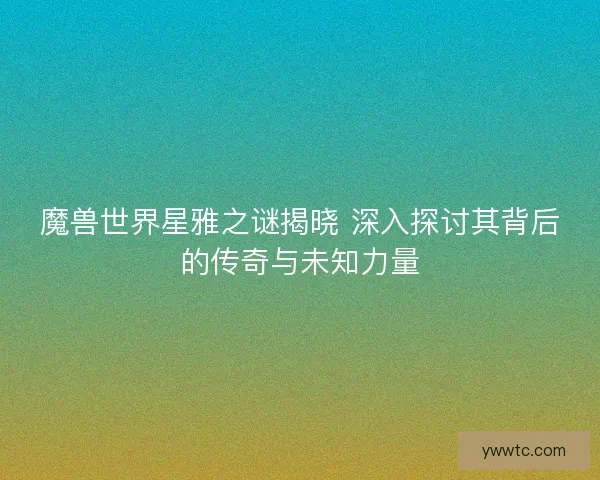 魔兽世界星雅之谜揭晓 深入探讨其背后的传奇与未知力量