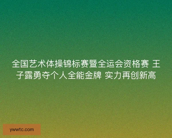 全国艺术体操锦标赛暨全运会资格赛 王子露勇夺个人全能金牌 实力再创新高