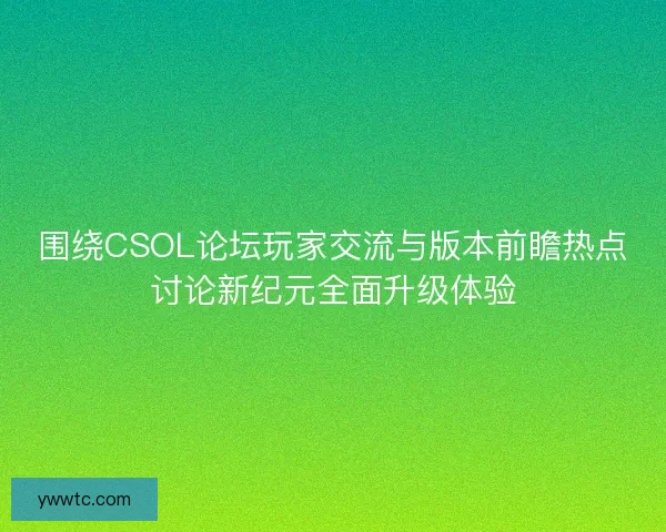 围绕CSOL论坛玩家交流与版本前瞻热点讨论新纪元全面升级体验