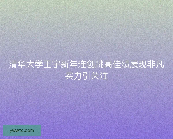 清华大学王宇新年连创跳高佳绩展现非凡实力引关注