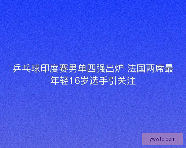 乒乓球印度赛男单四强出炉 法国两席最年轻16岁选手引关注