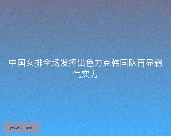 中国女排全场发挥出色力克韩国队再显霸气实力