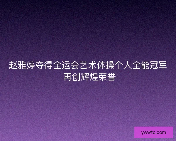 赵雅婷夺得全运会艺术体操个人全能冠军 再创辉煌荣誉