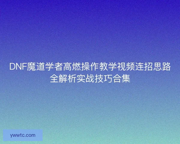 DNF魔道学者高燃操作教学视频连招思路全解析实战技巧合集