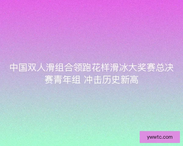 中国双人滑组合领跑花样滑冰大奖赛总决赛青年组 冲击历史新高 中国双人滑组合领跑花样滑冰大奖赛总决赛青年组 冲击历史新高