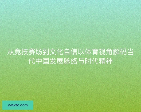 从竞技赛场到文化自信以体育视角解码当代中国发展脉络与时代精神 从竞技赛场到文化自信以体育视角解码当代中国发展脉络与时代精神