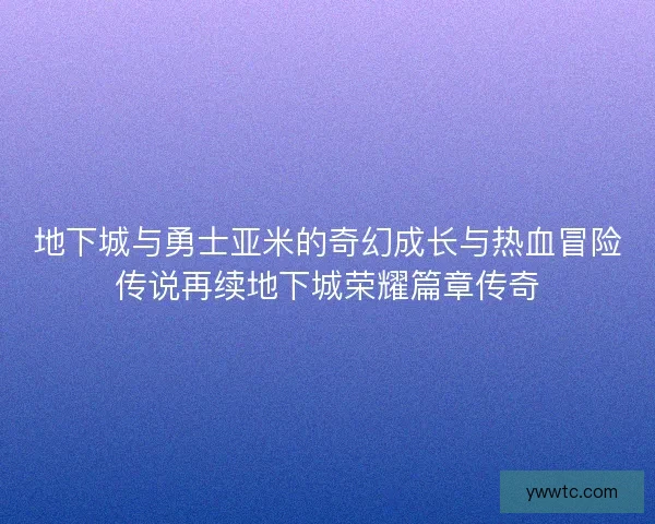 地下城与勇士亚米的奇幻成长与热血冒险传说再续地下城荣耀篇章传奇 地下城与勇士亚米的奇幻成长与热血冒险传说再续地下城荣耀篇章传奇