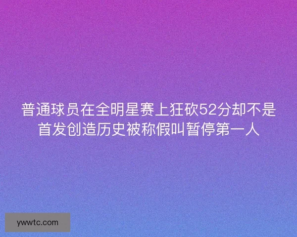 普通球员在全明星赛上狂砍52分却不是首发创造历史被称假叫暂停第一人 普通球员在全明星赛上狂砍52分却不是首发创造历史被称假叫暂停第一人