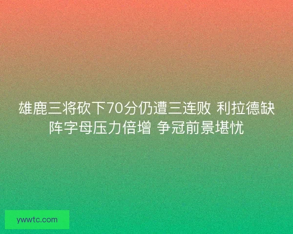 雄鹿三将砍下70分仍遭三连败 利拉德缺阵字母压力倍增 争冠前景堪忧 雄鹿三将砍下70分仍遭三连败 利拉德缺阵字母压力倍增 争冠前景堪忧