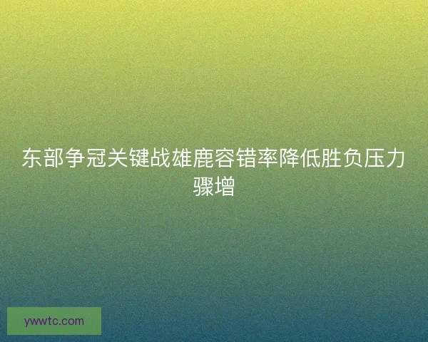 东部争冠关键战雄鹿容错率降低胜负压力骤增 东部争冠关键战雄鹿容错率降低胜负压力骤增