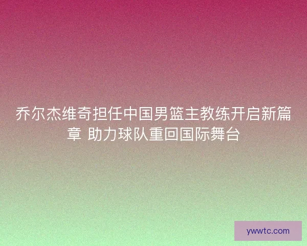 乔尔杰维奇担任中国男篮主教练开启新篇章 助力球队重回国际舞台