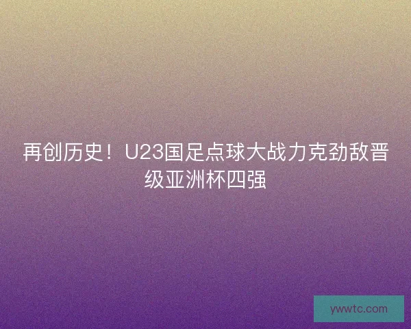 再创历史!U23国足点球大战力克劲敌晋级亚洲杯四强 再创历史!U23国足点球大战力克劲敌晋级亚洲杯四强