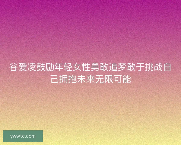 谷爱凌鼓励年轻女性勇敢追梦敢于挑战自己拥抱未来无限可能