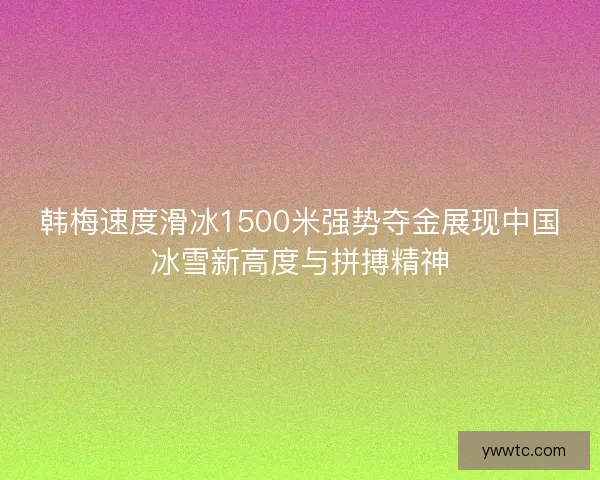 韩梅速度滑冰1500米强势夺金展现中国冰雪新高度与拼搏精神 韩梅速度滑冰1500米强势夺金展现中国冰雪新高度与拼搏精神
