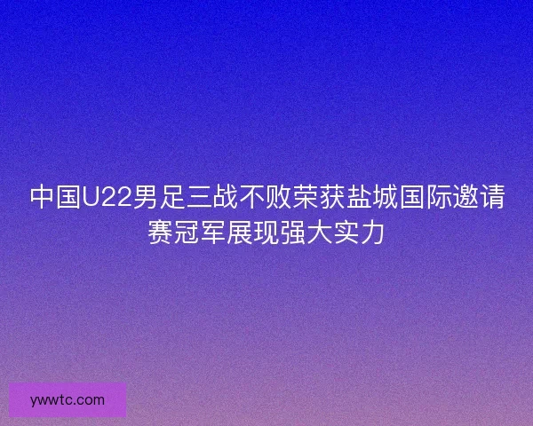 中国U22男足三战不败荣获盐城国际邀请赛冠军展现强大实力 中国U22男足三战不败荣获盐城国际邀请赛冠军展现强大实力