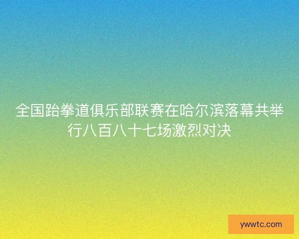全国跆拳道俱乐部联赛在哈尔滨落幕共举行八百八十七场激烈对决