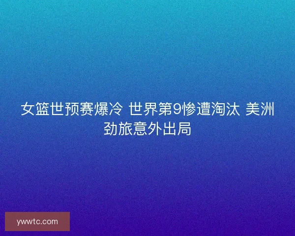 女篮世预赛爆冷 世界第9惨遭淘汰 美洲劲旅意外出局 女篮世预赛爆冷 世界第9惨遭淘汰 美洲劲旅意外出局