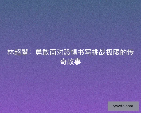 林超攀：勇敢面对恐惧书写挑战极限的传奇故事
