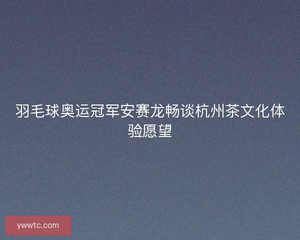 羽毛球奥运冠军安赛龙畅谈杭州茶文化体验愿望