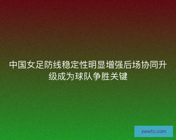 中国女足防线稳定性明显增强后场协同升级成为球队争胜关键