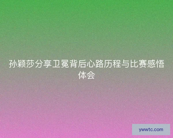 孙颖莎分享卫冕背后心路历程与比赛感悟体会 孙颖莎分享卫冕背后心路历程与比赛感悟体会