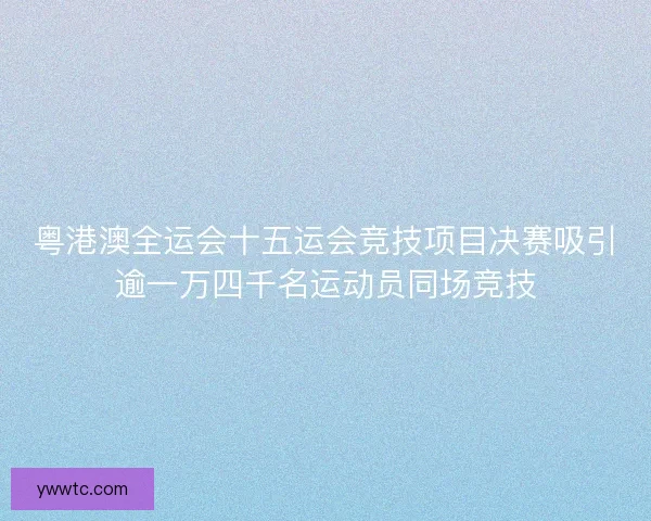 粤港澳全运会十五运会竞技项目决赛吸引逾一万四千名运动员同场竞技