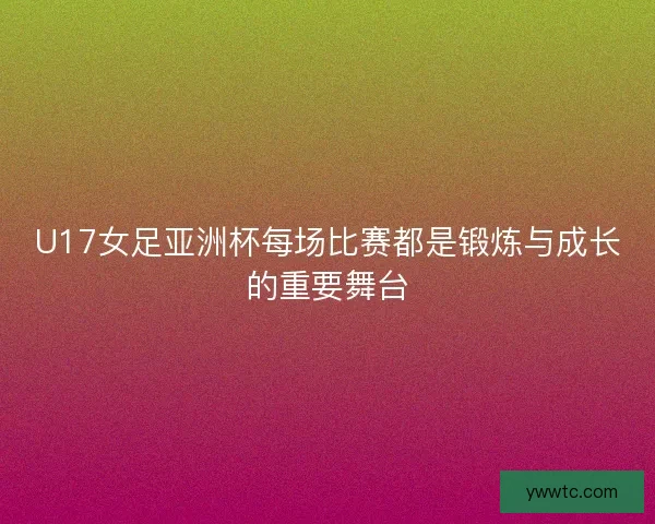 U17女足亚洲杯每场比赛都是锻炼与成长的重要舞台