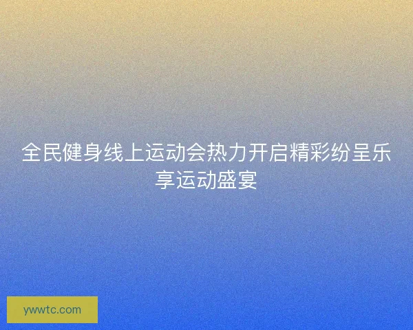 全民健身线上运动会热力开启精彩纷呈乐享运动盛宴