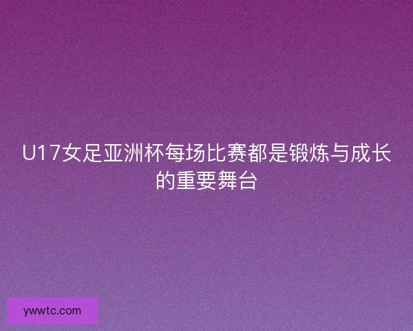 U17女足亚洲杯每场比赛都是锻炼与成长的重要舞台