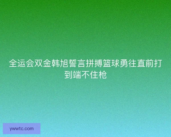 全运会双金韩旭誓言拼搏篮球勇往直前打到端不住枪