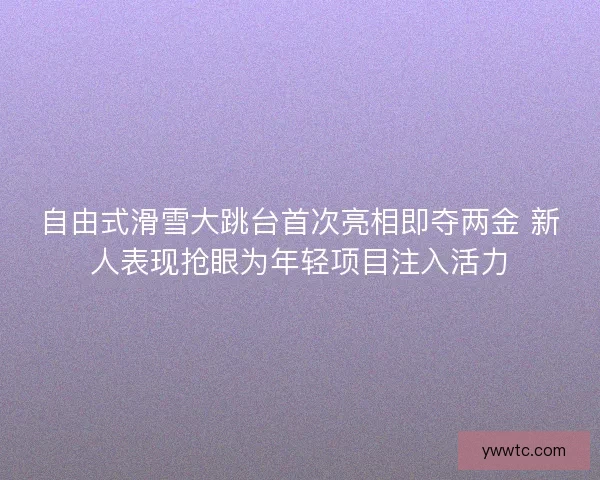 自由式滑雪大跳台首次亮相即夺两金 新人表现抢眼为年轻项目注入活力 自由式滑雪大跳台首次亮相即夺两金 新人表现抢眼为年轻项目注入活力