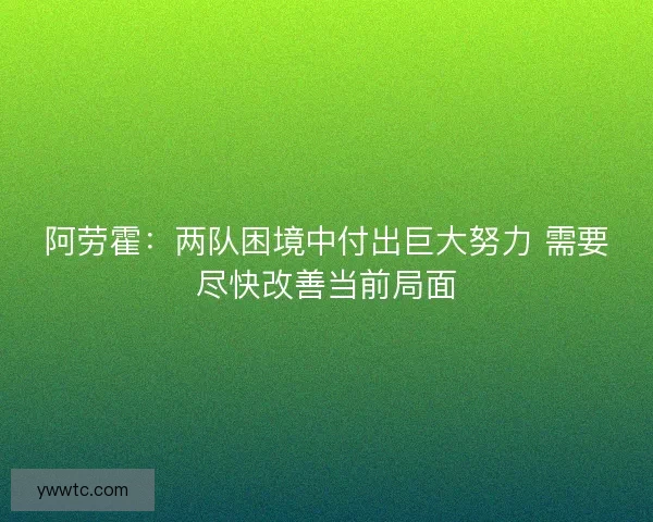 阿劳霍：两队困境中付出巨大努力 需要尽快改善当前局面