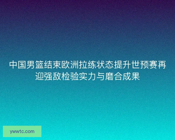 中国男篮结束欧洲拉练状态提升世预赛再迎强敌检验实力与磨合成果