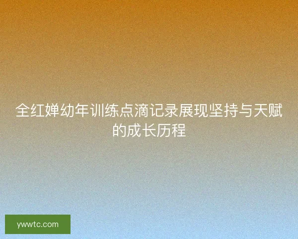 全红婵幼年训练点滴记录展现坚持与天赋的成长历程