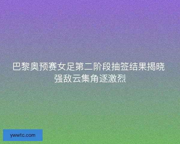 巴黎奥预赛女足第二阶段抽签结果揭晓 强敌云集角逐激烈