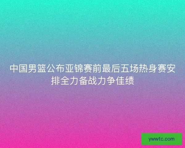 中国男篮公布亚锦赛前最后五场热身赛安排全力备战力争佳绩 中国男篮公布亚锦赛前最后五场热身赛安排全力备战力争佳绩