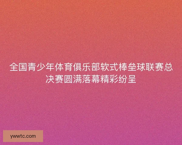 全国青少年体育俱乐部软式棒垒球联赛总决赛圆满落幕精彩纷呈 全国青少年体育俱乐部软式棒垒球联赛总决赛圆满落幕精彩纷呈